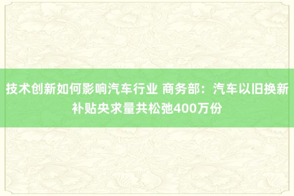 技术创新如何影响汽车行业 商务部：汽车以旧换新补贴央求量共松