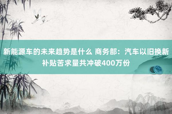 新能源车的未来趋势是什么 商务部：汽车以旧换新补贴苦求量共冲