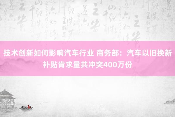 技术创新如何影响汽车行业 商务部：汽车以旧换新补贴肯求量共冲