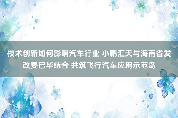 技术创新如何影响汽车行业 小鹏汇天与海南省发改委已毕结合 共