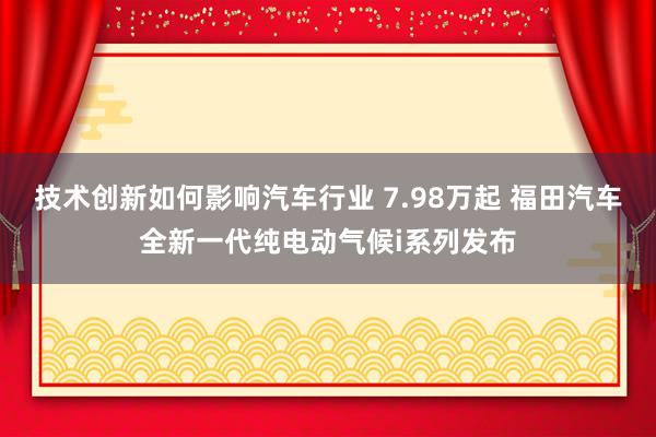 技术创新如何影响汽车行业 7.98万起 福田汽车全新一代纯电