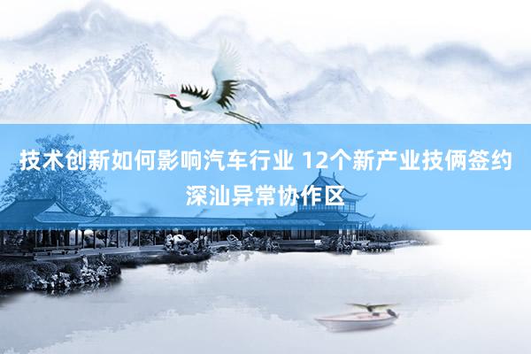 技术创新如何影响汽车行业 12个新产业技俩签约深汕异常协作区