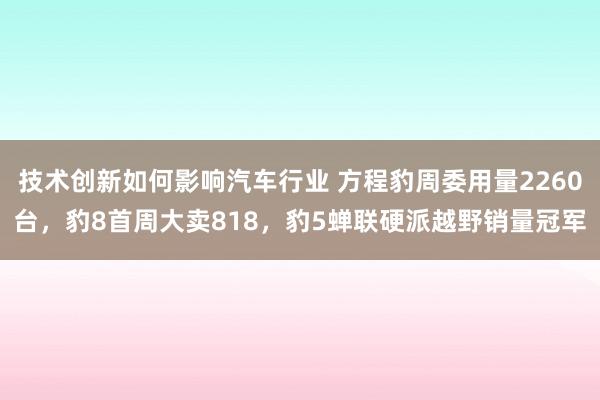 技术创新如何影响汽车行业 方程豹周委用量2260台，豹8首周大卖818，豹5蝉联硬派越野销量冠军