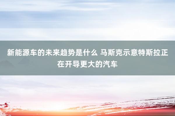 新能源车的未来趋势是什么 马斯克示意特斯拉正在开导更大的汽车