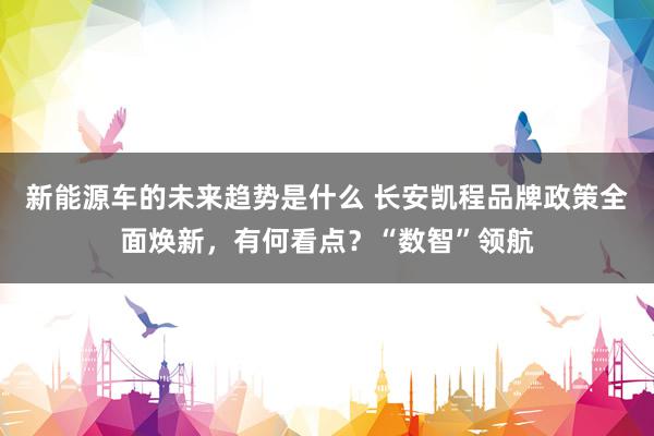 新能源车的未来趋势是什么 长安凯程品牌政策全面焕新，有何看点？“数智”领航